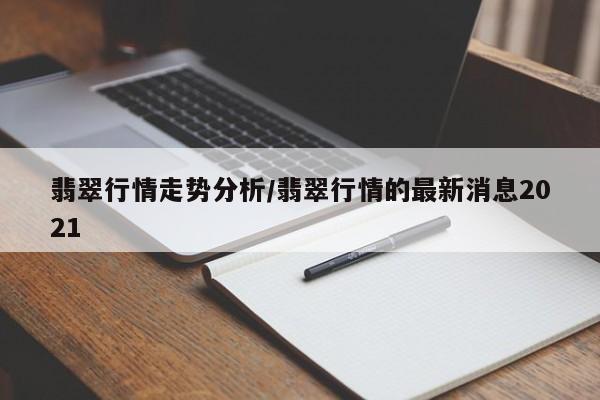 翡翠行情走势分析/翡翠行情的最新消息2021